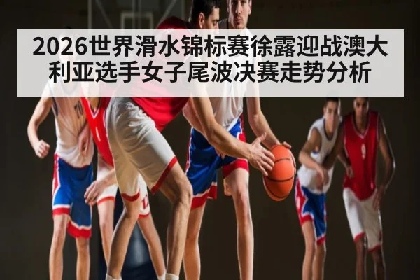 2026世界滑水锦标赛徐露迎战澳大利亚选手女子尾波决赛走势分析 - app